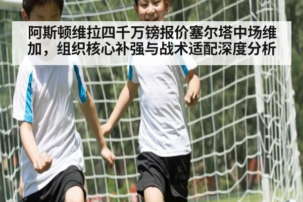 阿斯顿维拉四千万镑报价塞尔塔中场维加，组织核心补强与战术适配深度分析