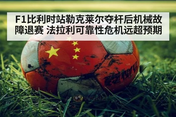 F1比利时站勒克莱尔夺杆后机械故障退赛 法拉利可靠性危机远超预期
