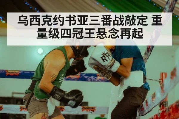 乌西克约书亚三番战敲定 重量级四冠王悬念再起